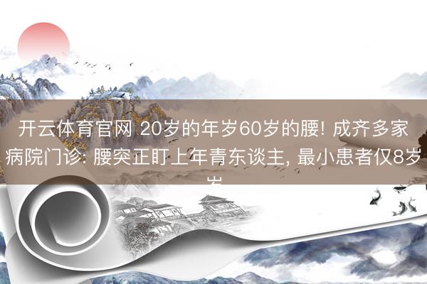 开云体育官网 20岁的年岁60岁的腰! 成齐多家病院门诊: 腰突正盯上年青东谈主, 最小患者仅8岁