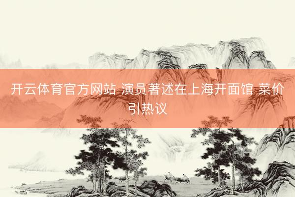 开云体育官方网站 演员著述在上海开面馆 菜价引热议